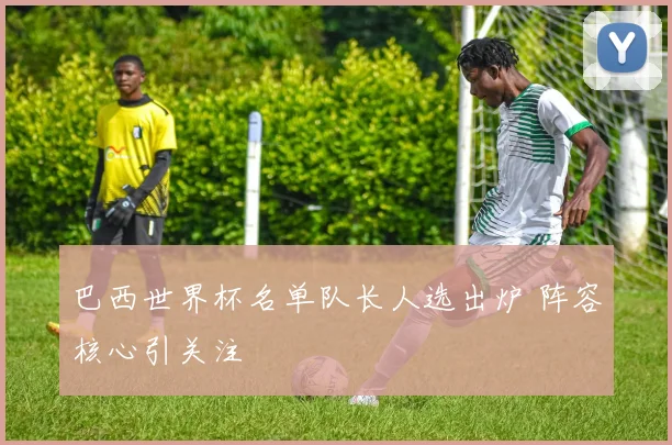 巴西世界杯名单队长人选出炉 阵容核心引关注
