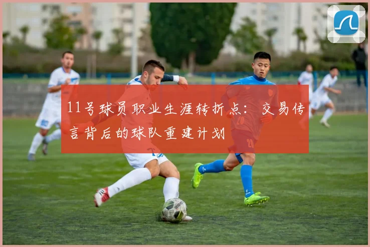 11号球员职业生涯转折点：交易传言背后的球队重建计划