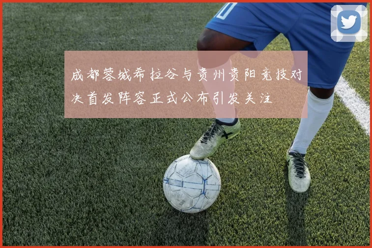 成都蓉城希拉谷与贵州贵阳竞技对决首发阵容正式公布引发关注